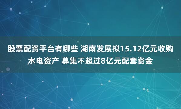 股票配资平台有哪些 湖南发展拟15.12亿元收购水电资产 募集不超过8亿元配套资金