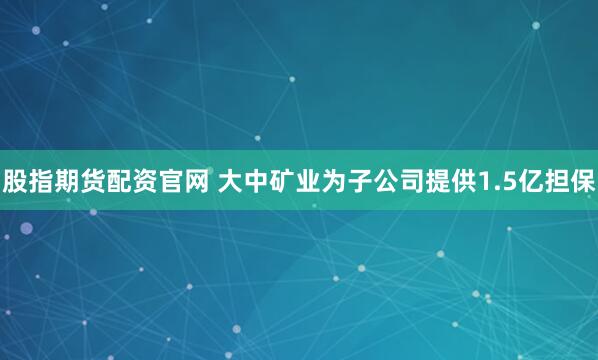股指期货配资官网 大中矿业为子公司提供1.5亿担保