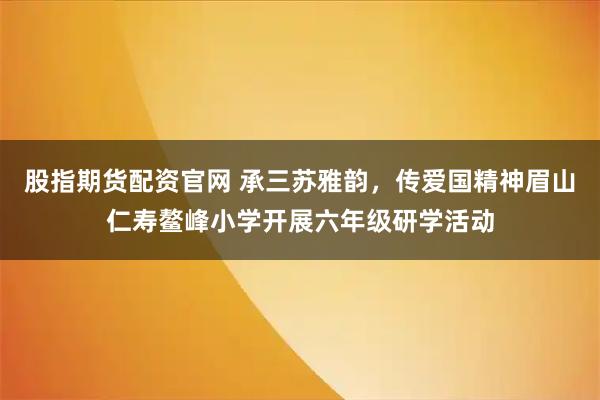 股指期货配资官网 承三苏雅韵，传爱国精神眉山仁寿鳌峰小学开展六年级研学活动
