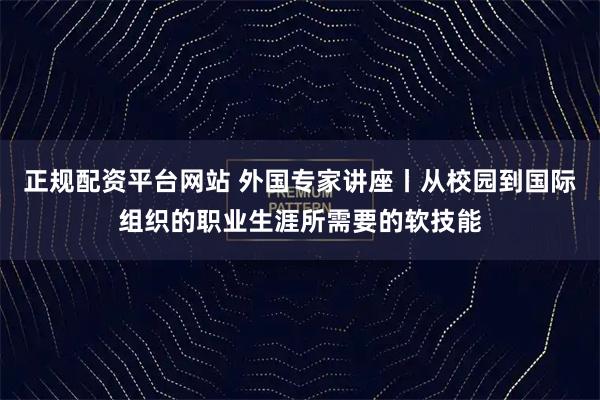 正规配资平台网站 外国专家讲座丨从校园到国际组织的职业生涯所需要的软技能