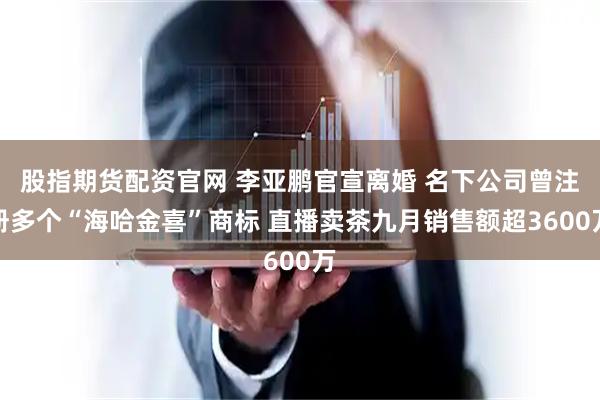 股指期货配资官网 李亚鹏官宣离婚 名下公司曾注册多个“海哈金喜”商标 直播卖茶九月销售额超3600万