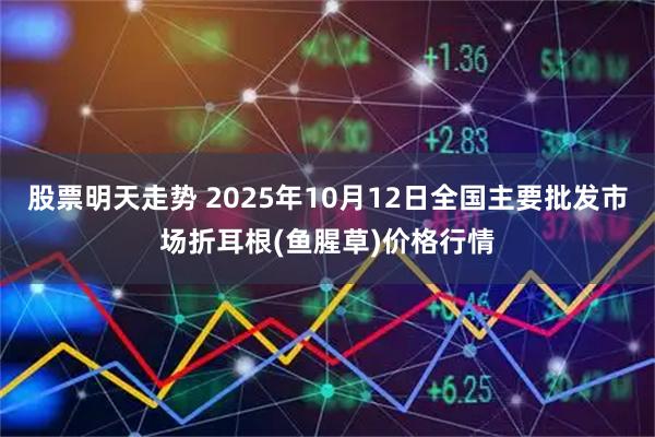 股票明天走势 2025年10月12日全国主要批发市场折耳根(鱼腥草)价格行情