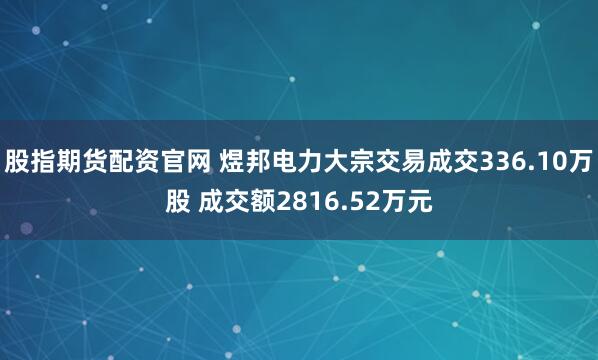 股指期货配资官网 煜邦电力大宗交易成交336.10万股 成交额2816.52万元