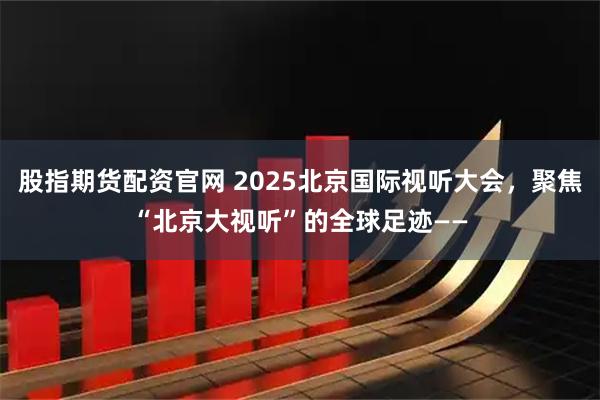 股指期货配资官网 2025北京国际视听大会，聚焦“北京大视听”的全球足迹——