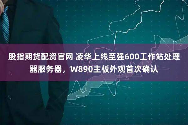 股指期货配资官网 凌华上线至强600工作站处理器服务器，W890主板外观首次确认