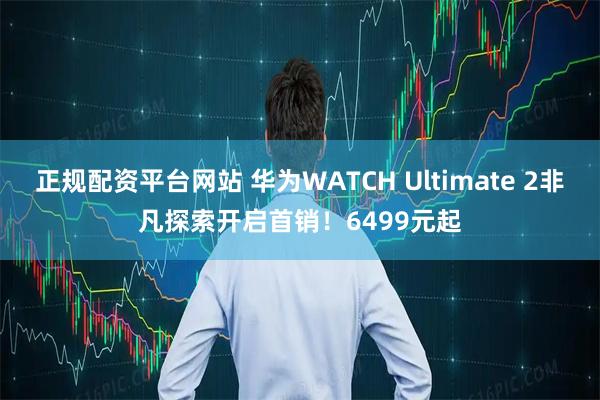 正规配资平台网站 华为WATCH Ultimate 2非凡探索开启首销！6499元起