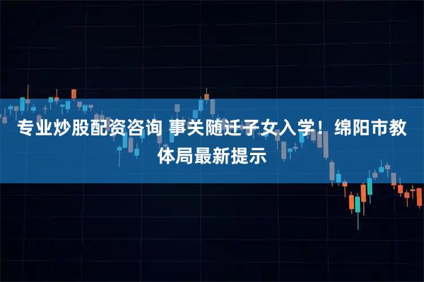 专业炒股配资咨询 事关随迁子女入学！绵阳市教体局最新提示
