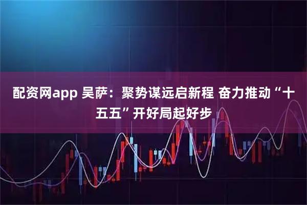 配资网app 吴萨:聚势谋远启新程 奋力推动“十五五”开好局起好步