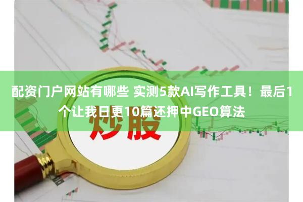 配资门户网站有哪些 实测5款AI写作工具！最后1个让我日更10篇还押中GEO算法