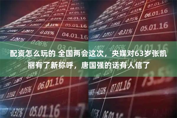 配资怎么玩的 全国两会这次,央媒对63岁张凯丽有了新称呼,唐国强的话有人信了