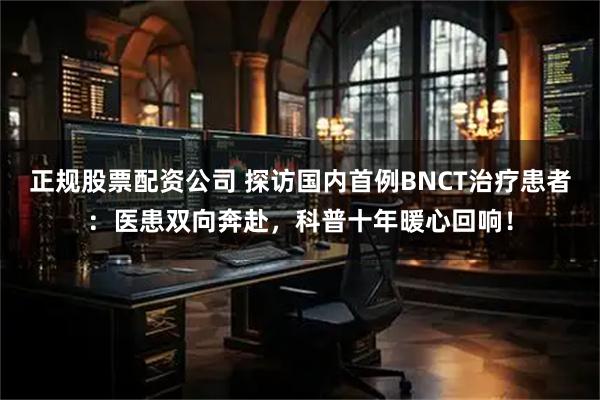 正规股票配资公司 探访国内首例BNCT治疗患者：医患双向奔赴，科普十年暖心回响！