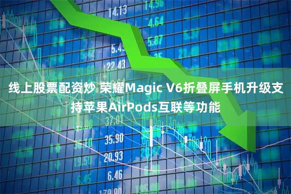 线上股票配资炒 荣耀Magic V6折叠屏手机升级支持苹果AirPods互联等功能