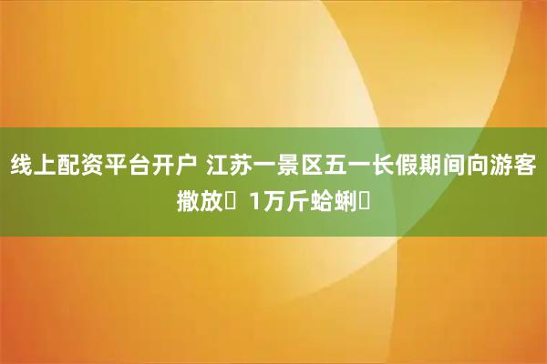 线上配资平台开户 江苏一景区五一长假期间向游客撒放‌1万斤蛤蜊‌