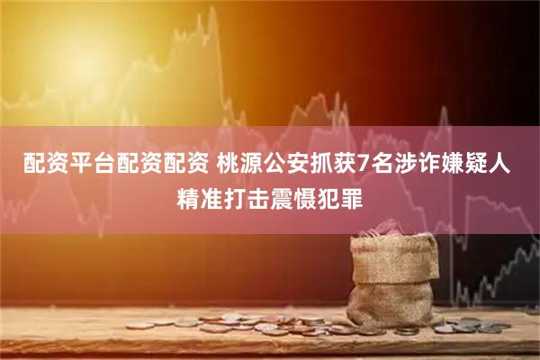 配资平台配资配资 桃源公安抓获7名涉诈嫌疑人 精准打击震慑犯罪