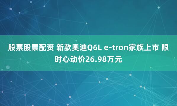 股票股票配资 新款奥迪Q6L e-tron家族上市 限时心动价26.98万元