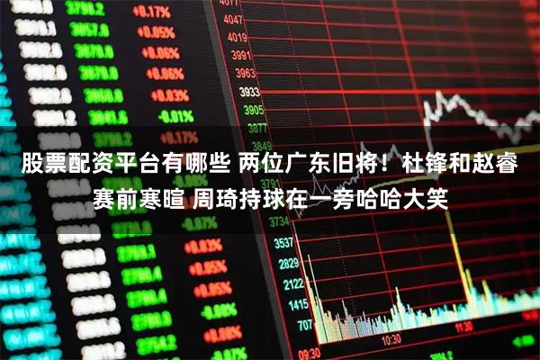 股票配资平台有哪些 两位广东旧将！杜锋和赵睿赛前寒暄 周琦持球在一旁哈哈大笑