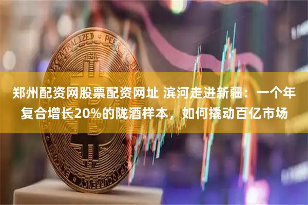 郑州配资网股票配资网址 滨河走进新疆：一个年复合增长20%的陇酒样本，如何撬动百亿市场