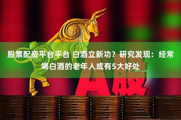 股票配资平台平台 白酒立新功？研究发现：经常喝白酒的老年人或有5大好处