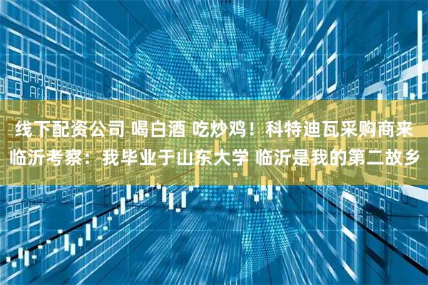 线下配资公司 喝白酒 吃炒鸡！科特迪瓦采购商来临沂考察：我毕业于山东大学 临沂是我的第二故乡