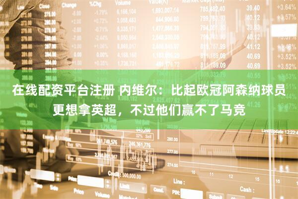 在线配资平台注册 内维尔：比起欧冠阿森纳球员更想拿英超，不过他们赢不了马竞