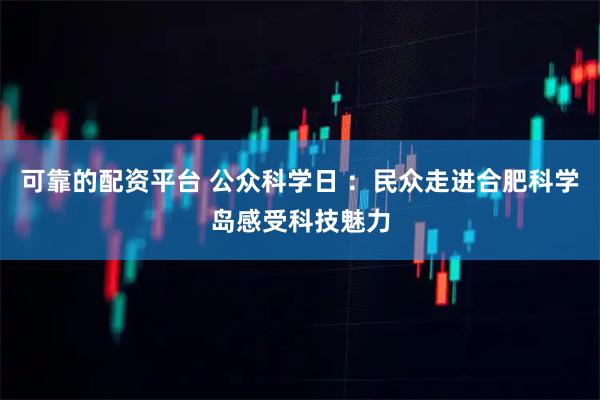 可靠的配资平台 公众科学日 ：民众走进合肥科学岛感受科技魅力