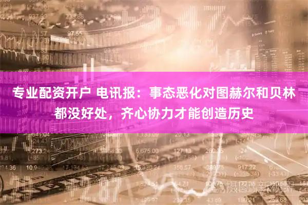 专业配资开户 电讯报：事态恶化对图赫尔和贝林都没好处，齐心协力才能创造历史