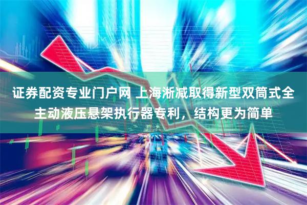 证券配资专业门户网 上海淅减取得新型双筒式全主动液压悬架执行器专利,结构更为简单