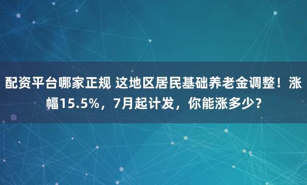 配资平台哪家正规 这地区居民基础养老金调整!涨幅15.5%,7月起计发,你能涨多少?